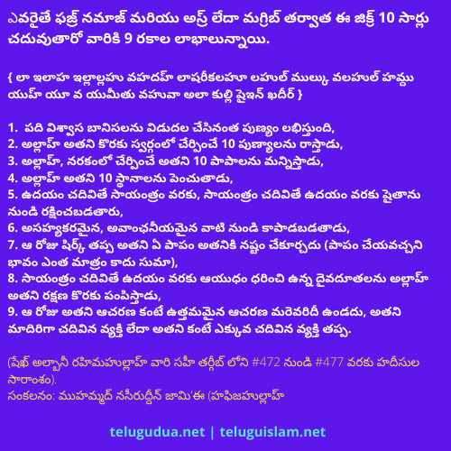 ఎవరైతే ఫజ్ర్ నమాజ్ మరియు అస్ర్ లేదా మగ్రిబ్ తర్వాత ఈ జిక్ర్ 10 సార్లు చదువుతారో వారికి 9 రకాల లాభాలున్నాయి.
{ లా ఇలాహ ఇల్లాల్లహు వహదహ్ లాషరీకలహూ లహుల్ ముల్కు వలహుల్ హమ్దు యుహ్ యూ వ యుమీతు వహువా అలా కుల్లి షైఇన్ ఖదీర్ } 
  
1.  పది విశ్వాస బానిసలను విడుదల చేసినంత పుణ్యం లభిస్తుంది,
2. అల్లాహ్ అతని కొరకు స్వర్గంలో చేర్పించే 10 పుణ్యాలను రాస్తాడు,
3. అల్లాహ్, నరకంలో చేర్పించే అతని 10 పాపాలను మన్నిస్తాడు,
4. అల్లాహ్ అతని 10 స్థానాలను పెంచుతాడు,
5. ఉదయం చదివితే సాయంత్రం వరకు, సాయంత్రం చదివితే ఉదయం వరకు షైతాను నుండి రక్షించబడతారు,
6. అసహ్యకరమైన, అవాంఛనీయమైన వాటి నుండి కాపాడబడతాడు,
7. ఆ రోజు షిర్క్ తప్ప అతని ఏ పాపం అతనికి నష్టం చేకూర్చదు (పాపం చేయవచ్చని భావం ఎంత మాత్రం కాదు సుమా),
8. సాయంత్రం చదివితే ఉదయం వరకు ఆయుధం ధరించి ఉన్న దైవదూతలను అల్లాహ్ అతని రక్షణ కొరకు పంపిస్తాడు,
9. ఆ రోజు అతని ఆచరణ కంటే ఉత్తమమైన ఆచరణ మరెవరిదీ ఉండదు, అతని మాదిరిగా చదివిన వ్యక్తి లేదా అతని కంటే ఎక్కువ చదివిన వ్యక్తి తప్ప.

(షేఖ్ అల్బానీ రహిమహుల్లాహ్ వారి సహీ తర్గీబ్ లోని #472 నుండి #477 వరకు హదీసుల సారాంశం).