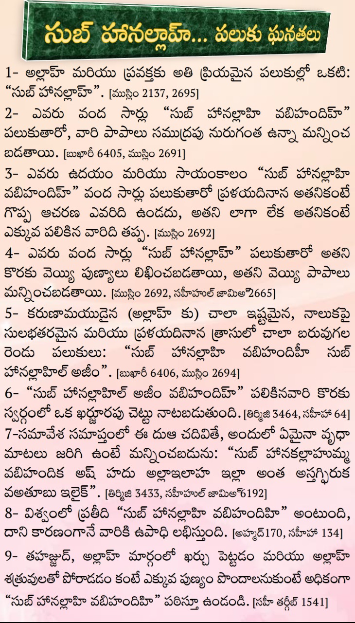 సుబ్ హానల్లాహ్... పలుకు ఘనతలు
1- అల్లాహ్ మరియు ప్రవక్తకు అతి ప్రియమైన పలుకుల్లో ఒకటి: “సుబ్ హానల్లాహ్”. [ముస్లిం 2137, 2695]
2- ఎవరు వంద సార్లు “సుబ్ హానల్లాహి వబిహందిహ్”  పలుకుతారో, వారి పాపాలు సముద్రపు నురుగంత ఉన్నా మన్నించ బడతాయి. [బుఖారీ 6405, ముస్లిం 2691]
3- ఎవరు ఉదయం మరియు సాయంకాలం “సుబ్ హానల్లాహి వబిహందిహ్” వంద సార్లు పలుకుతారో ప్రళయదినాన అతనికంటే గొప్ప ఆచరణ ఎవరిది ఉండదు, అతని లాగా లేక అతనికంటే ఎక్కువ పలికిన వారిది తప్ప. [ముస్లిం 2692]
4- ఎవరు వంద సార్లు “సుబ్ హానల్లాహ్” పలుకుతారో అతని కొరకు వెయ్యి పుణ్యాలు లిఖించబడతాయి, అతని వెయ్యి పాపాలు మన్నించబడతాయి. [ముస్లిం 2692, సహీహుల్ జామిఅ్ 2665]
5- కరుణామయుడైన (అల్లాహ్ కు) చాలా ఇష్టమైన, నాలుకపై సులభతరమైన మరియు ప్రళయదినాన త్రాసులో చాలా బరువుగల రెండు పలుకులు: “సుబ్ హానల్లాహి వబిహందిహీ సుబ్ హానల్లాహిల్ అజీం”. [బుఖారీ 6406, ముస్లిం 2694]
6- “సుబ్ హానల్లాహిల్ అజీం వబిహందిహ్” పలికినవారి కొరకు స్వర్గంలో ఒక ఖర్జూరపు చెట్టు నాటబడుతుంది. [తిర్మిజి 3464, సహీహా 64]
7-సమావేశ సమాప్తంలో ఈ దుఆ చదివితే, అందులో ఏమైనా వృధా మాటలు జరిగి ఉంటే మన్నించబడును: “సుబ్ హానకల్లాహుమ్మ వబిహందిక అష్ హదు అల్లాఇలాహ ఇల్లా అంత అస్తగ్ఫిరుక వఅతూబు ఇలైక్”. [తిర్మిజి 3433, సహీహుల్ జామిఅ్ 6192]
8- విశ్వంలో ప్రతీది “సుబ్ హానల్లాహి వబిహందిహి” అంటుంది, దాని కారణంగానే వారికి ఉపాధి లభిస్తుంది. [అహ్మద్170, సహీహా 134]
9- తహజ్జుద్, అల్లాహ్ మార్గంలో ఖర్చు పెట్టడం మరియు అల్లాహ్ శత్రువులతో పోరాడడం కంటే ఎక్కువ పుణ్యం పొందాలనుకుంటే అధికంగా “సుబ్ హానల్లాహి వబిహందిహి” పఠిస్తూ ఉండండి. [సహీ తర్గీబ్ 1541]