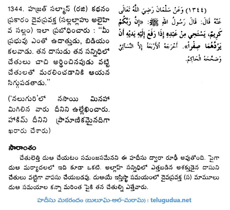 1344. హజ్రత్ సల్మాన్ (రదియల్లాహు అన్హు) కథనం ప్రకారం దైవ ప్రవక్త (సల్లల్లాహు అలైహి వ సల్లం) ఇలా ప్రబోధించారు : “మీ ప్రభువు ఎంతో ఉదాత్తుడు, బిడియం, కలవాడు. తన దాసుడు తన సన్నిధిలో - చేతులు చాచి అర్థించినపుడు వట్టి చేతులతో మరలించడానికి ఆయన సిగ్గుపడతాడు.” 

('నలుగురి'లో నసాయి మినహా మిగిలిన వారు దీనిని ఉల్లేఖించారు. హాకిమ్ దీనిని ప్రామాణికమైనదిగా ఖరారు చేశారు)

సారాంశం: చేతులెత్తి దుఆ చేయటం సమంజసమేనని ఈ హదీసు ద్వారా రూఢీ అవుతోంది. పైగా దుఆ మర్యాదలలో ఇది కూడా ఒకటి. అల్లాహ్ సన్నిధిలో ఎత్తబడిన అశక్తుడైన దాసుని చేతులు వట్టిగా వాపసు చేయబడవు. దుఆయే ఇస్తిస్ఖా సమయంలో దైవప్రవక్త (సల్లల్లాహు అలైహి వ సల్లం) మామూలు దుఆ సమయాల కన్నా మరింత పైకి తన చేతుల్ని ఎత్తేవారు.

[హదీసు మకరందం (బులూఘ్-అల్–మరామ్) ]
