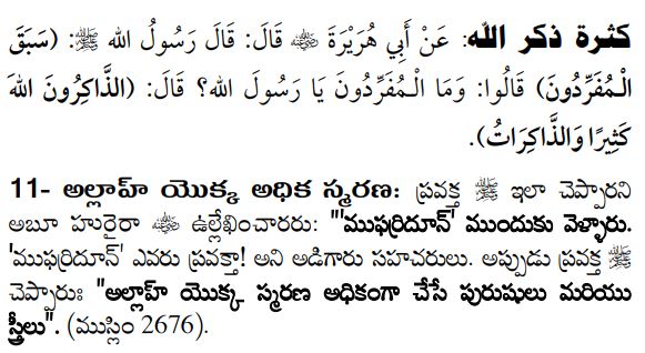 అల్లాహ్ స్మరణ మహత్త్వం
كثرة ذكر الله: عَنْ أَبِي هُرَيْرَةَ  قَالَ: قَالَ رَسُولُ الله : (سَبَقَ الْـمُفَرِّدُونَ) قَالُوا: وَمَا الْـمُفَرِّدُونَ يَا رَسُولَ الله؟ قَالَ: (الذَّاكِرُونَ اللهَ كَثِيرًا وَالذَّاكِرَاتُ).
11- అల్లాహ్ యొక్క అధిక స్మరణ: ప్రవక్త  ఇలా చెప్పారని అబూ హురైరా  ఉల్లేఖించారరు: "'ముఫర్రిదూన్' ముందుకు వెళ్ళారు. 'ముఫర్రిదూన్' ఎవరు ప్రవక్తా! అని అడిగారు సహచరులు. అప్పుడు ప్రవక్త  చెప్పారుః "అల్లాహ్ యొక్క స్మరణ అధికంగా చేసే పురుషులు మరియు స్త్రీలు". (ముస్లిం 2676).
